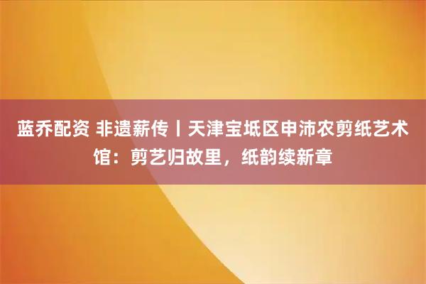 蓝乔配资 非遗薪传丨天津宝坻区申沛农剪纸艺术馆:剪艺归故里,纸韵续新章