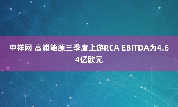中祥网 高浦能源三季度上游RCA EBITDA为4.64亿欧元