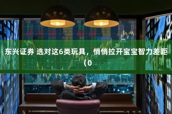 东兴证券 选对这6类玩具,悄悄拉开宝宝智力差距(0