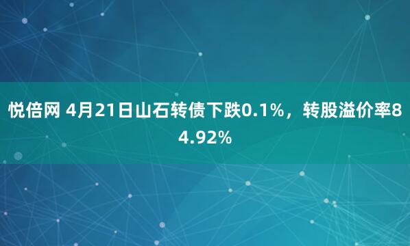 悦倍网 4月21日山石转债下跌0.1%，转股溢价率84.92%