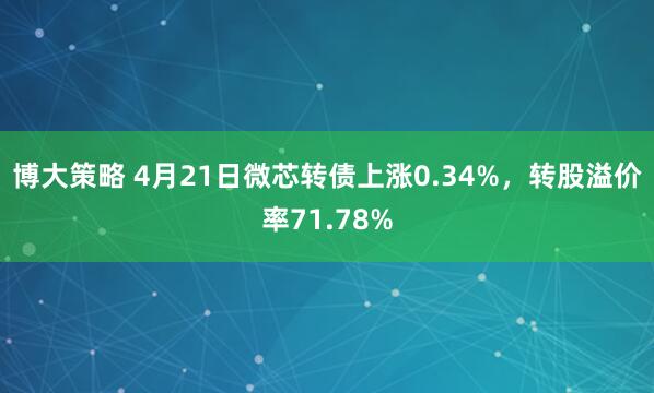 博大策略 4月21日微芯转债上涨0.34%，转股溢价率71.78%