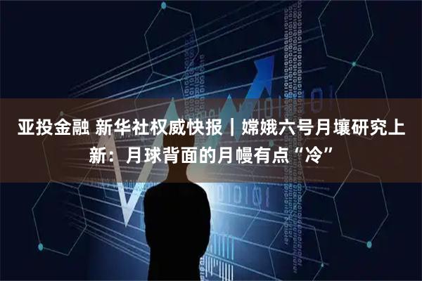 亚投金融 新华社权威快报｜嫦娥六号月壤研究上新：月球背面的月幔有点“冷”