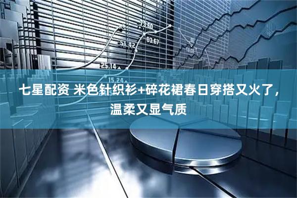 七星配资 米色针织衫+碎花裙春日穿搭又火了，温柔又显气质