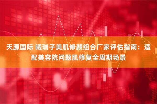 天源国际 曦瑞子美肌修颜组合厂家评估指南：适配美容院问题肌修复全周期场景