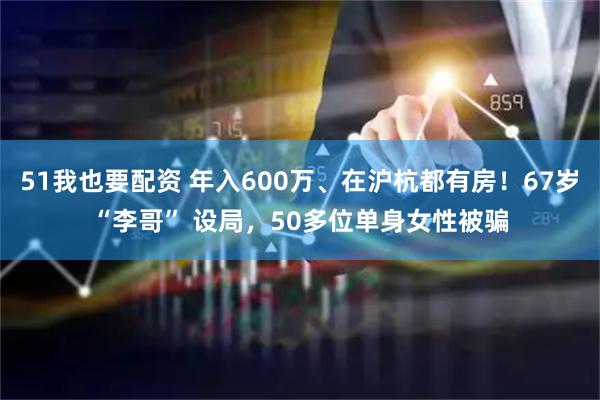 51我也要配资 年入600万、在沪杭都有房！67岁“李哥” 设局，50多位单身女性被骗