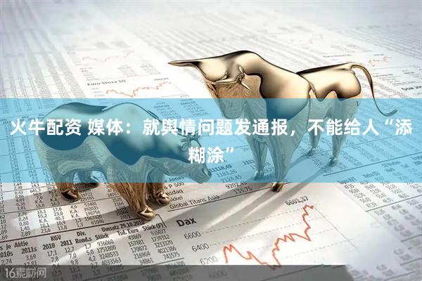 火牛配资 媒体：就舆情问题发通报，不能给人“添糊涂”