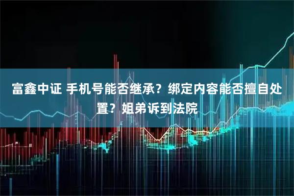 富鑫中证 手机号能否继承？绑定内容能否擅自处置？姐弟诉到法院